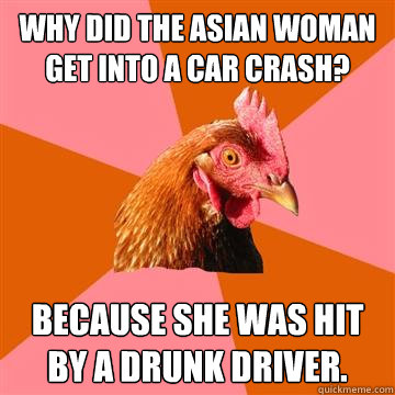 Why did the Asian woman get into a car crash? Because she was hit by a drunk driver.  Anti-Joke Chicken