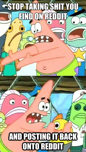stop taking shit you find on reddit and posting it back onto reddit  Push it somewhere else Patrick