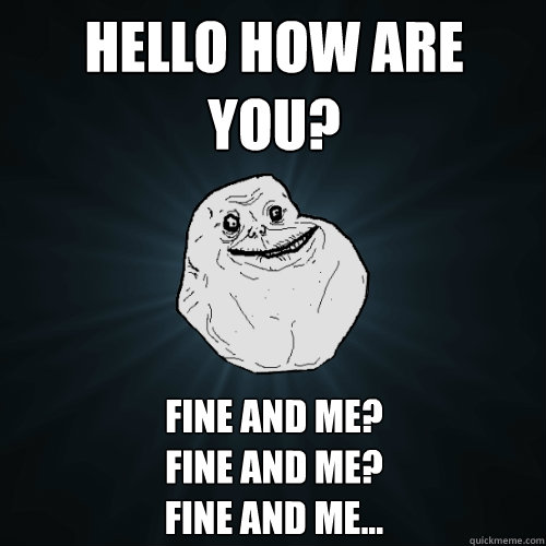 Hello how are you? fine and me?
fine and me?
fine and me...  Forever Alone