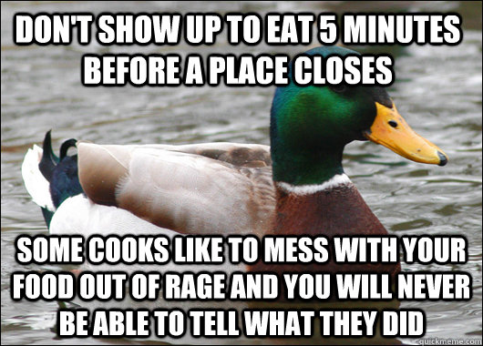 Don't show up to eat 5 minutes before a place closes Some cooks like to mess with your food out of rage and you will never be able to tell whAT they did  Actual Advice Mallard