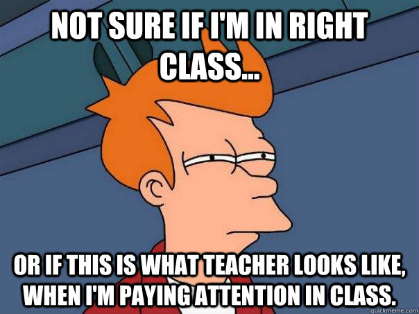 Not sure if I'm in right class... Or if this is what teacher looks like, when I'm paying attention in class.  Futurama Fry