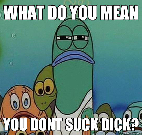 What do you mean you dont suck dick? - What do you mean you dont suck dick?  Serious fish SpongeBob