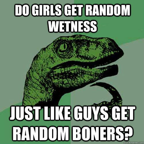 Do girls get random wetness just like guys get random boners?  Philosoraptor