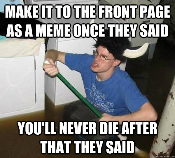 Make it to the front page as a meme once they said you'll never die after that they said  They said