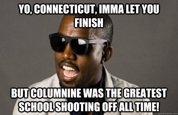 Yo, Connecticut, Imma let you finish but Columnine was the greatest school shooting off all time! - Yo, Connecticut, Imma let you finish but Columnine was the greatest school shooting off all time!  Kanye on Connecticut