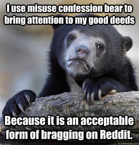 I use misuse confession bear to bring attention to my good deeds Because it is an acceptable form of bragging on Reddit.  Confession Bear