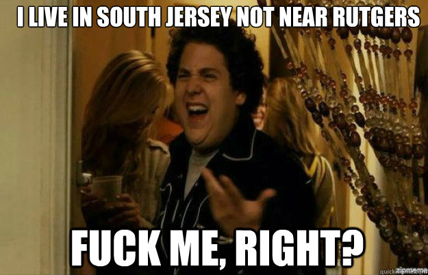 I live in South Jersey Not Near Rutgers FUCK ME, RIGHT?  fuck me right