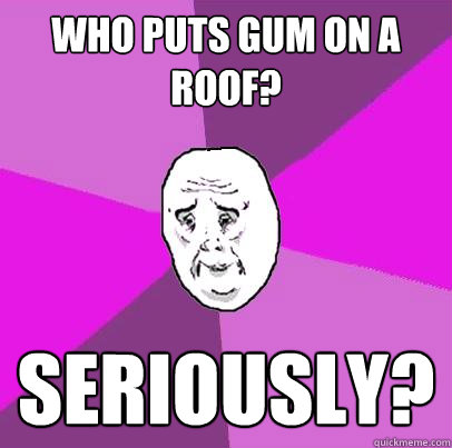 who puts gum on a roof? seriously?  LIfe is Confusing