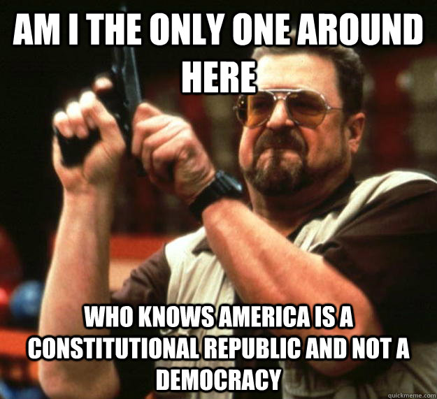 am I the only one around here who knows America is a constitutional republic and not a democracy  Angry Walter