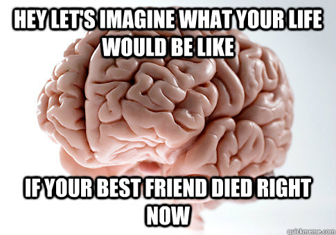 Hey let's imagine what your life would be like if your best friend died right now  ScumbagBrain