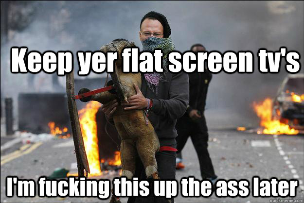 Keep yer flat screen tv's I'm fucking this up the ass later  Hipster Rioter
