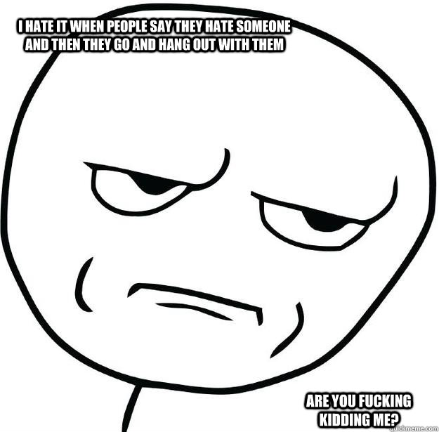 I hate it when people say They hate someone and then they go and hang out with them are you fucking kidding me?  Are you fucking kidding me