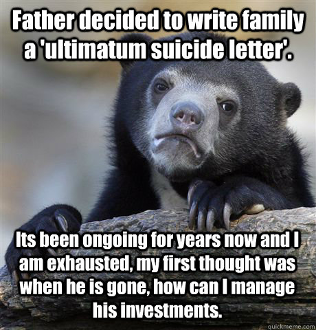 Father decided to write family a 'ultimatum suicide letter'. Its been ongoing for years now and I am exhausted, my first thought was when he is gone, how can I manage his investments.  Confession Bear