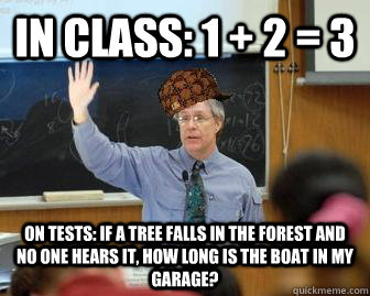In class: 1 + 2 = 3 On Tests: If a tree falls in the forest and no one hears it, how long is the boat in my garage?  Scumbag Professor