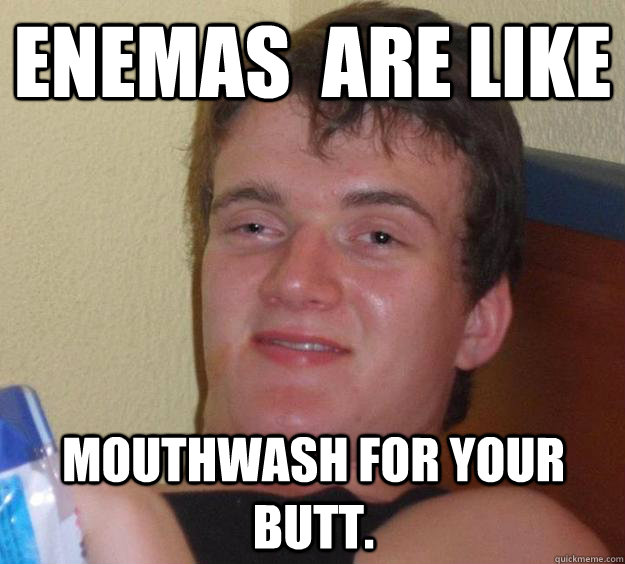 Enemas  are like  mouthwash for your butt.  10 Guy