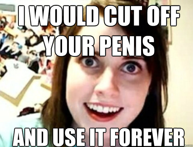 I would cut off your penis and use it forever - I would cut off your penis and use it forever  obsessive girlfriend