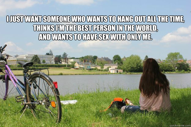 I just want someone who wants to hang out all the time, thinks I'm the best person in the world, 
and wants to have sex with only me.

  