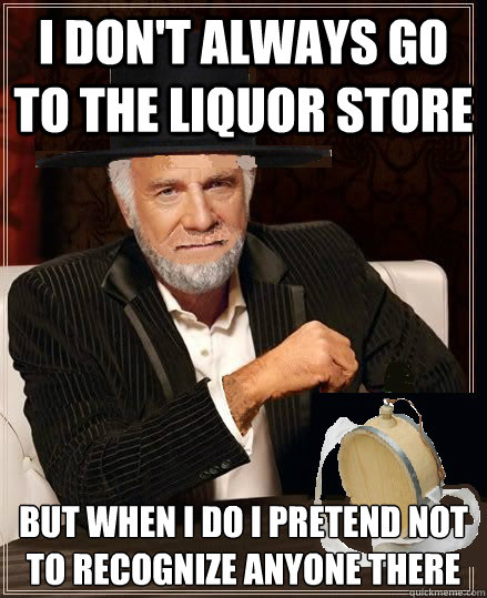 I don't always go to the liquor store but when I do I pretend not to recognize anyone there
  