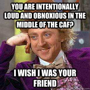 you are intentionally loud and obnoxious in the middle of the caf? I wish i was your friend  Condescending Wonka