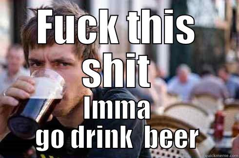 FUCK THIS SHIT IMMA GO DRINK  BEER Lazy College Senior