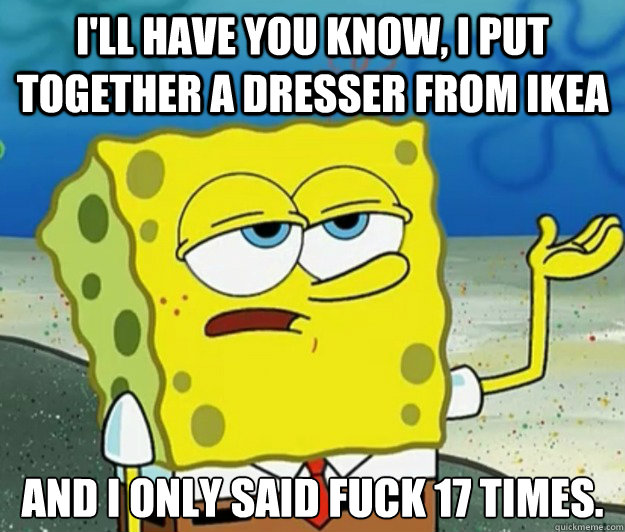 I'll have you know, I put together a dresser from IKEA And I only said fuck 17 times. - I'll have you know, I put together a dresser from IKEA And I only said fuck 17 times.  Tough Spongebob
