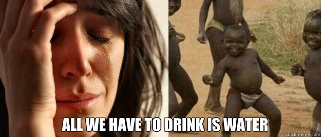  all we have to drink is water -  all we have to drink is water  First World Problems  Third World Success