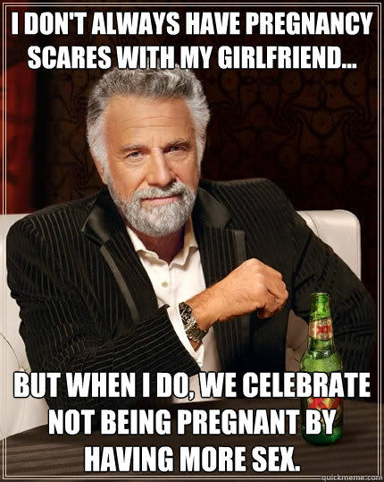 I don't always have pregnancy scares with my girlfriend... but when I do, we celebrate not being pregnant by having more sex. - I don't always have pregnancy scares with my girlfriend... but when I do, we celebrate not being pregnant by having more sex.  The Most Interesting Man In The World