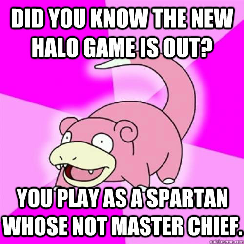Did you know the new halo game is out? You play as a Spartan whose not master chief.  Slow Poke