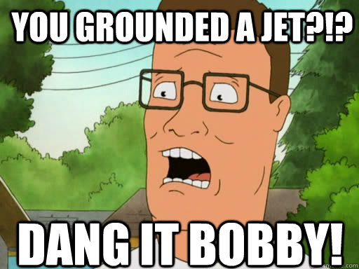 You grounded a jet?!? Dang it Bobby!  Upset Hank Hill