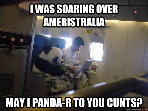 I was soaring over Ameristralia may i panda-r to you cunts?  