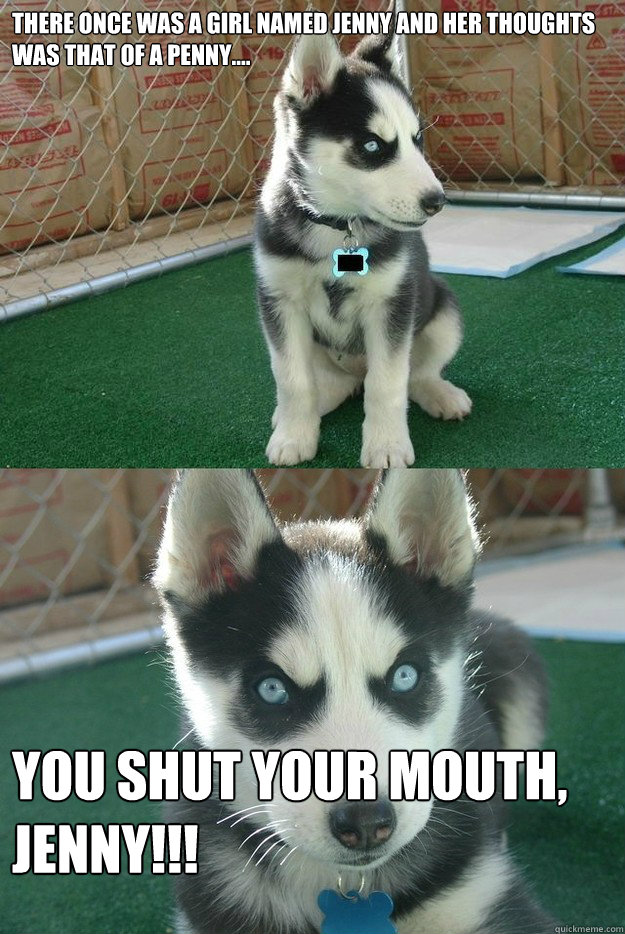 There once was a girl named Jenny and her thoughts was that of a penny.... YOU SHUT YOUR MOUTH, JENNY!!!  Insanity puppy