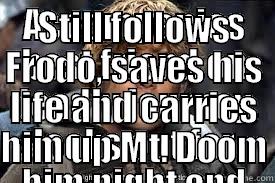 ACCOMPANIES BEST FRIEND ON DEADLY JOURNEY, LOOKS OUT FOR HIM NIGHT AND DAY, GIVES FOOD TO HIM, ONLY TO BE SENT HOME IN FAVOR OF GOLLUM STILL FOLLOWS FRODO, SAVES HIS LIFE AND CARRIES HIM UP MT. DOOM Misc