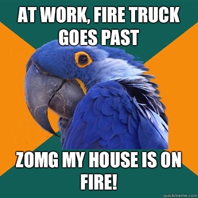 At work, fire truck goes past Zomg my house is on fire!  Paranoid Parrot