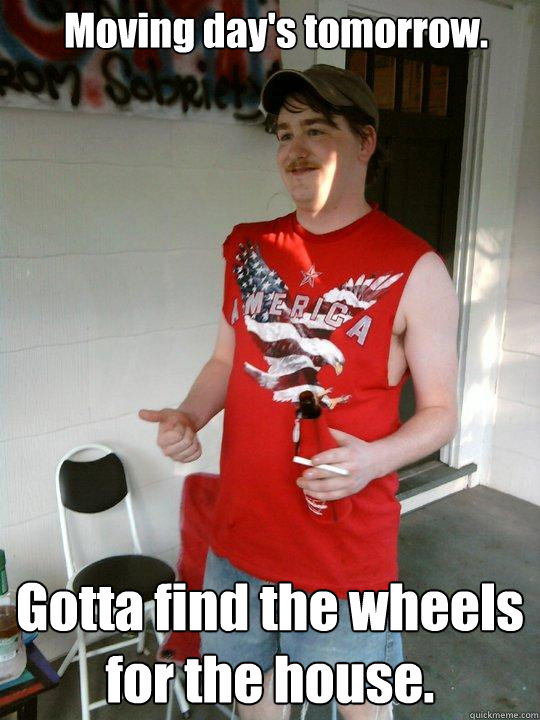 Moving day's tomorrow. Gotta find the wheels for the house.  Redneck Randal