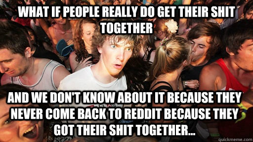 What if people really do get their shit together and we don't know about it because they never come back to reddit because they got their shit together... - What if people really do get their shit together and we don't know about it because they never come back to reddit because they got their shit together...  Misc