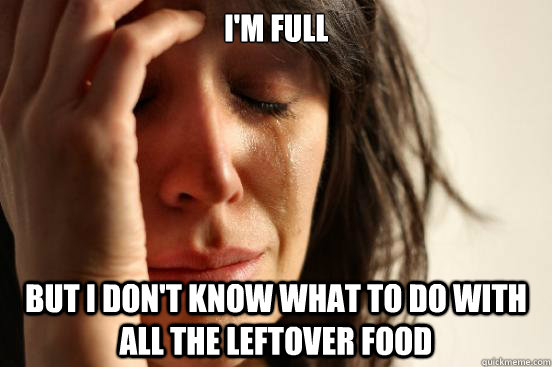 I'm full  but i don't know what to do with all the leftover food  First World Problems
