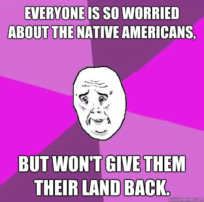 Everyone is so worried about the Native Americans,  But won't give them their land back. - Everyone is so worried about the Native Americans,  But won't give them their land back.  LIfe is Confusing