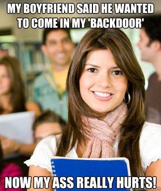 My boyfriend said he wanted to come in my 'backdoor' now my ass really hurts! - My boyfriend said he wanted to come in my 'backdoor' now my ass really hurts!  Sheltered College Freshman