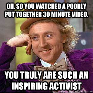 Oh, so you watched a poorly put together 30 minute video.  You truly are such an inspiring activist  Condescending Wonka