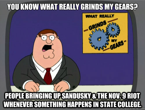 you know what really grinds my gears? People bringing up Sandusky & the Nov. 9 Riot whenever something happens in State College. - you know what really grinds my gears? People bringing up Sandusky & the Nov. 9 Riot whenever something happens in State College.  What really grinds my gears
