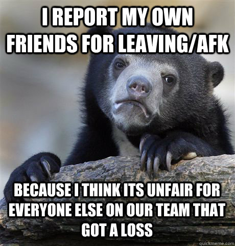 I REPORT MY OWN FRIENDS FOR LEAVING/AFK BECAUSE I THINK ITS UNFAIR FOR EVERYONE ELSE ON OUR TEAM THAT GOT A LOSS  Confession Bear