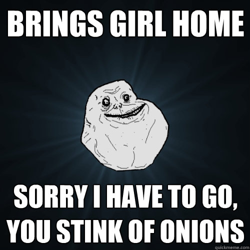 Brings girl home Sorry I have to go, you stink of onions  Forever Alone