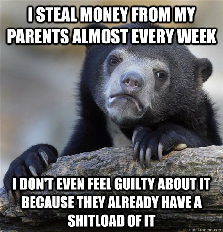 i steal money from my parents almost every week i don't even feel guilty about it because they already have a shitload of it  Confession Bear