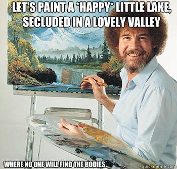 Let's paint a *HAPPY* little lake, secluded in a lovely valley Where no one will find the bodies  BossRob