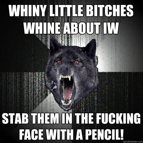 Whiny little bitches whine about IW Stab them in the fucking face with a pencil!  Insanity Wolf