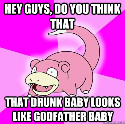 hey guys, do you think that that drunk baby looks like godfather baby  Slowpoke