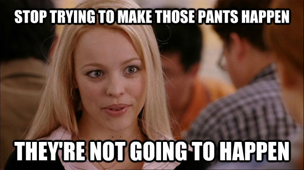 STOP TRYING TO MAKE THOSE PANTS HAPPEN THEY'RE NOT GOING TO HAPPEN  Stop trying to make happen Rachel McAdams