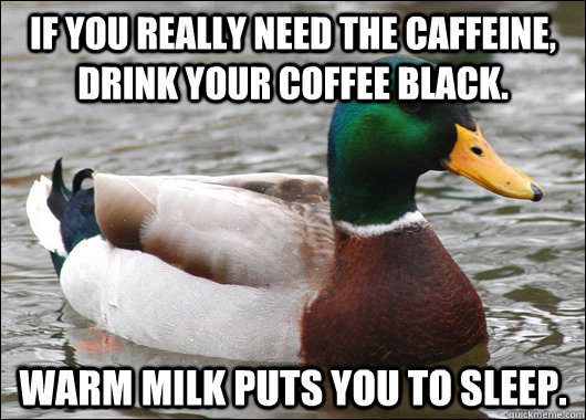 If you really need the caffeine, drink your coffee black. Warm milk puts you to sleep.   Actual Advice Mallard