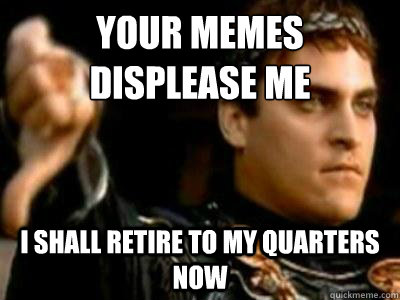 Your memes displease me i shall retire to my quarters now  Downvoting Roman