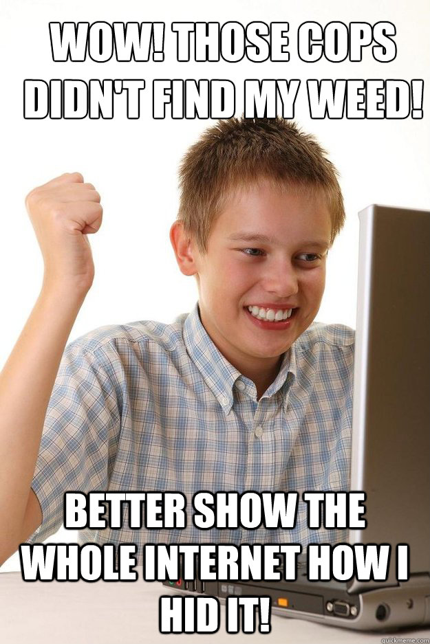 wow! those cops didn't find my weed! better show the whole internet how i hid it!  first time internet kid